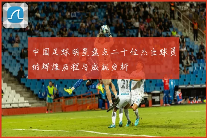 中国足球明星盘点二十位杰出球员的辉煌历程与成就分析