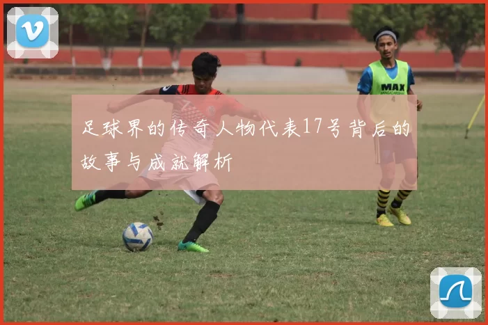足球界的传奇人物代表17号背后的故事与成就解析