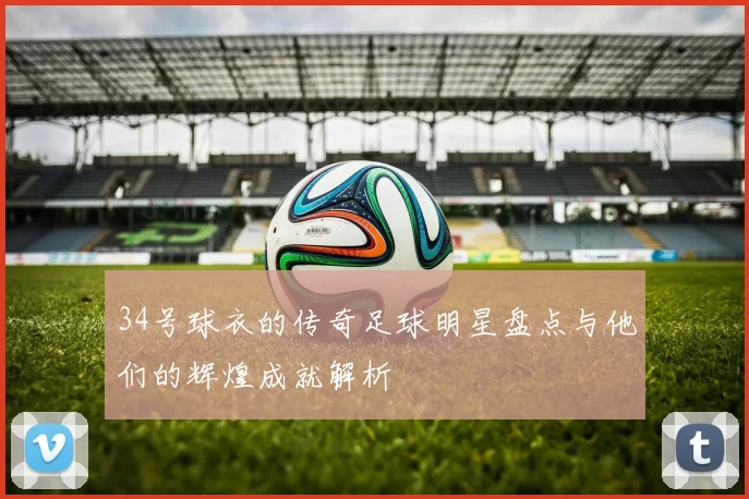 34号球衣的传奇足球明星盘点与他们的辉煌成就解析