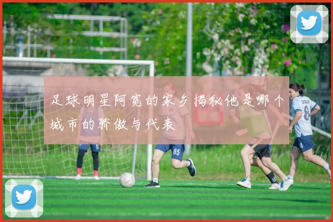 足球明星阿宽的家乡揭秘他是哪个城市的骄傲与代表