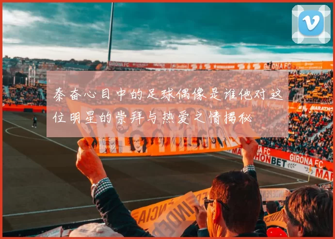 秦奋心目中的足球偶像是谁他对这位明星的崇拜与热爱之情揭秘