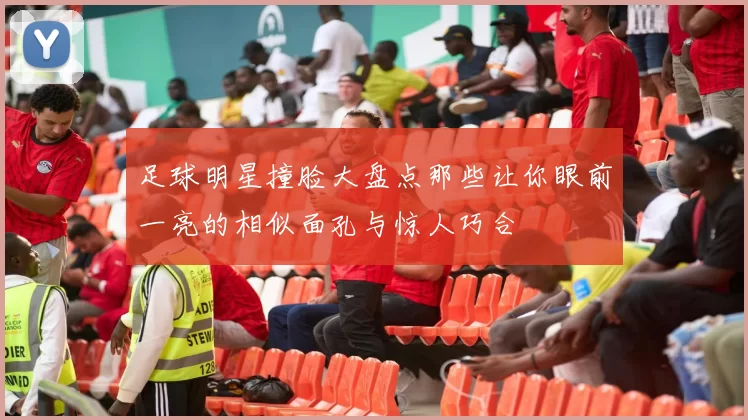 足球明星撞脸大盘点那些让你眼前一亮的相似面孔与惊人巧合