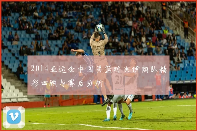 2014亚运会中国男篮对决伊朗队精彩回顾与赛后分析