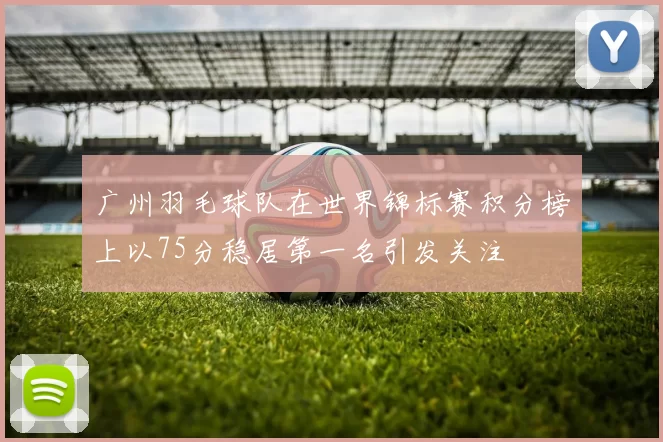 广州羽毛球队在世界锦标赛积分榜上以75分稳居第一名引发关注