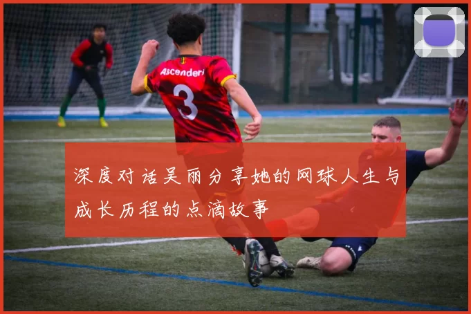 深度对话吴丽分享她的网球人生与成长历程的点滴故事