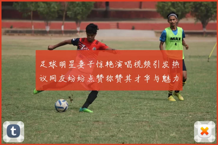 足球明星妻子惊艳演唱视频引发热议网友纷纷点赞称赞其才华与魅力