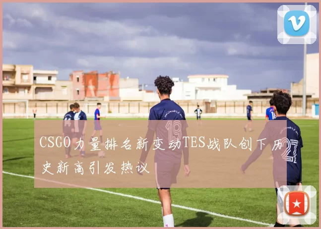 CSGO力量排名新变动TES战队创下历史新高引发热议