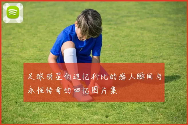 足球明星们追忆科比的感人瞬间与永恒传奇的回忆图片集