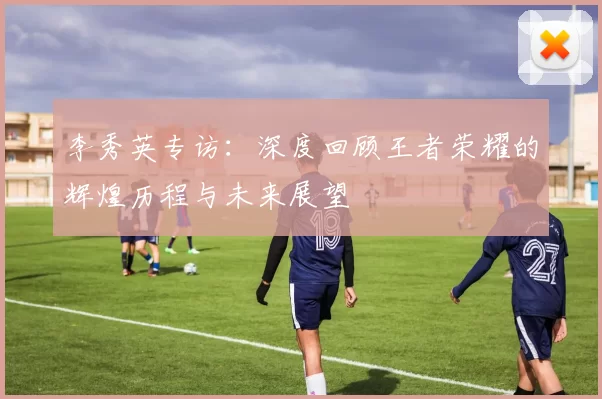 李秀英专访：深度回顾王者荣耀的辉煌历程与未来展望