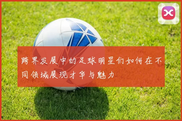 跨界发展中的足球明星们如何在不同领域展现才华与魅力