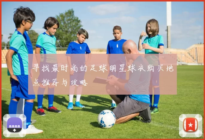 寻找最时尚的足球明星球衣购买地点推荐与攻略