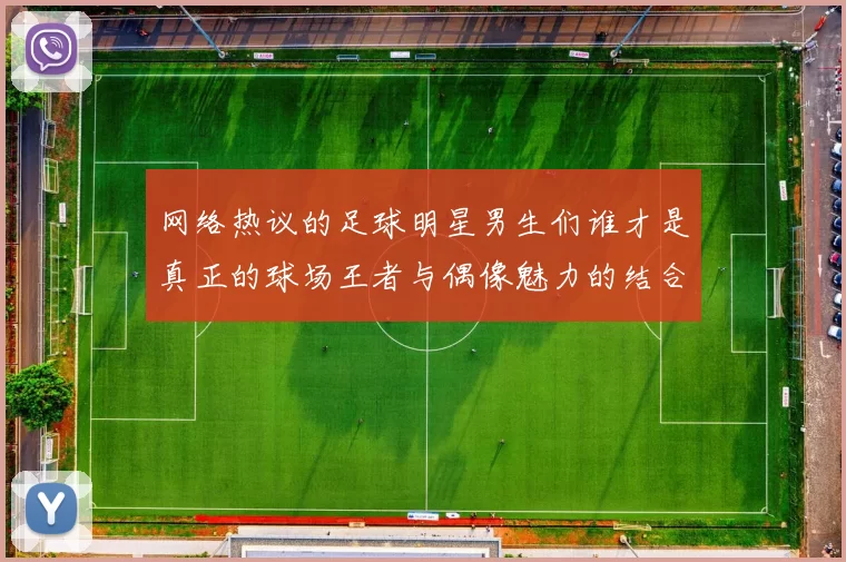 网络热议的足球明星男生们谁才是真正的球场王者与偶像魅力的结合体