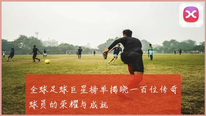 全球足球巨星榜单揭晓一百位传奇球员的荣耀与成就
