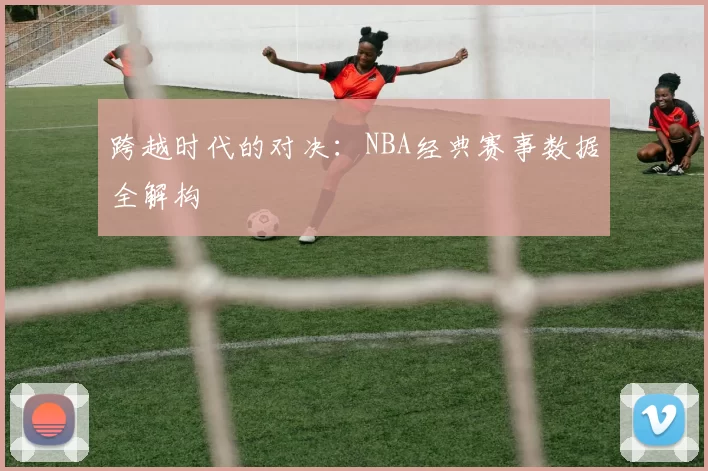 跨越时代的对决：NBA经典赛事数据全解构