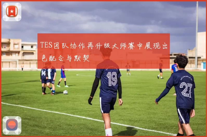 TES团队协作再升级大师赛中展现出色配合与默契