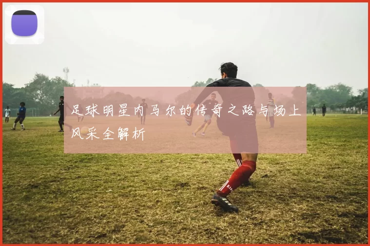 足球明星内马尔的传奇之路与场上风采全解析