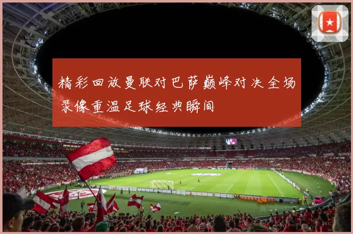 精彩回放曼联对巴萨巅峰对决全场录像重温足球经典瞬间