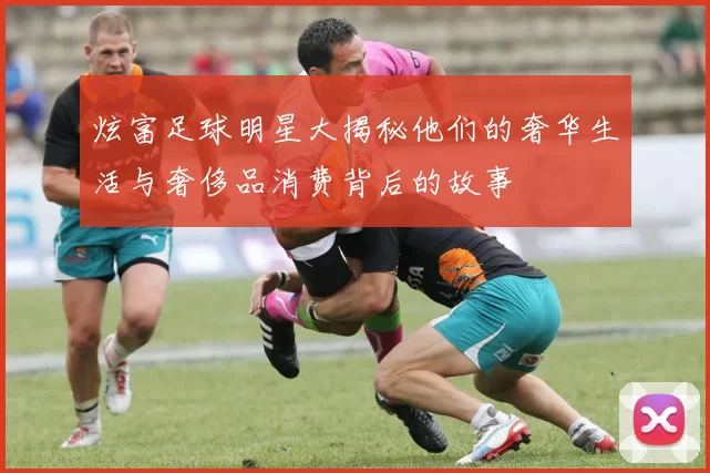 炫富足球明星大揭秘他们的奢华生活与奢侈品消费背后的故事