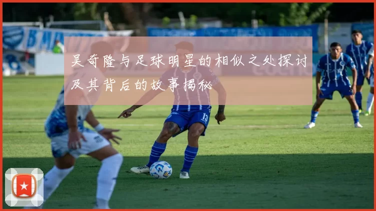 吴奇隆与足球明星的相似之处探讨及其背后的故事揭秘