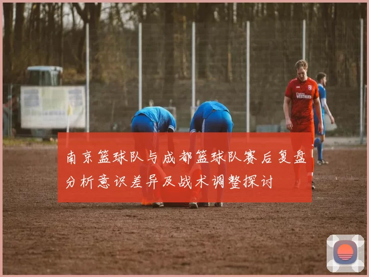 南京篮球队与成都篮球队赛后复盘分析意识差异及战术调整探讨