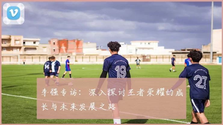 李强专访：深入探讨王者荣耀的成长与未来发展之路