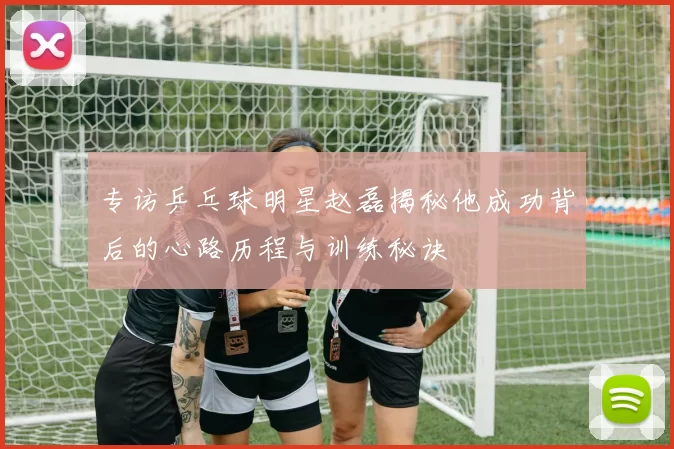 专访乒乓球明星赵磊揭秘他成功背后的心路历程与训练秘诀