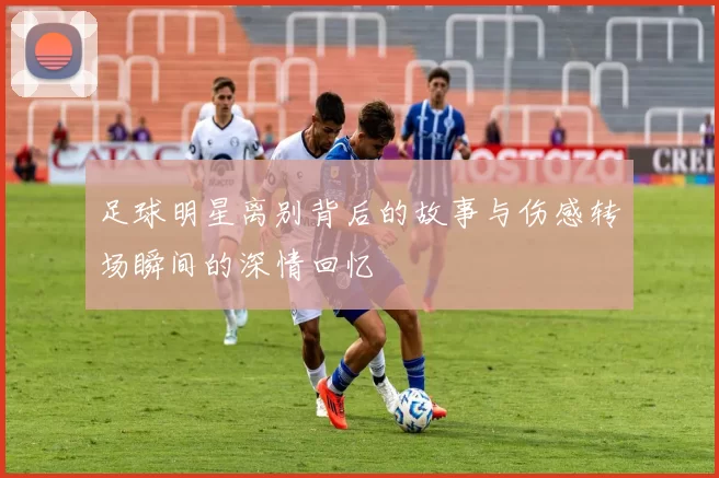 足球明星离别背后的故事与伤感转场瞬间的深情回忆