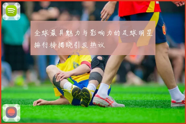 全球最具魅力与影响力的足球明星排行榜揭晓引发热议