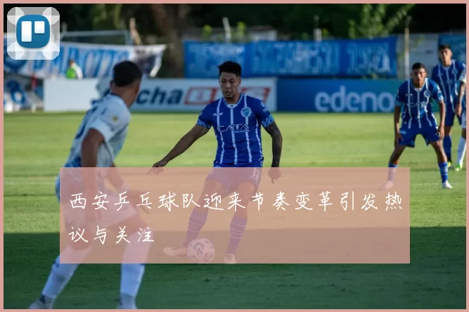 西安乒乓球队迎来节奏变革引发热议与关注