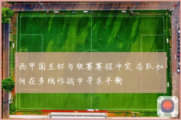 西甲国王杯与联赛赛程冲突 各队如何在多线作战中寻求平衡