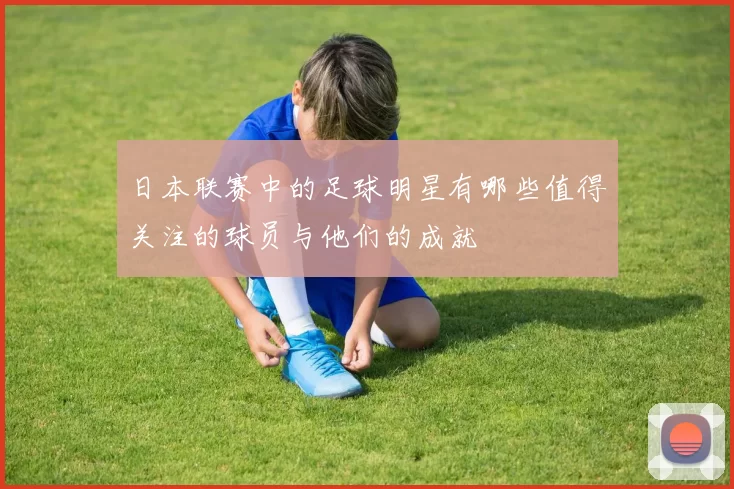 日本联赛中的足球明星有哪些值得关注的球员与他们的成就