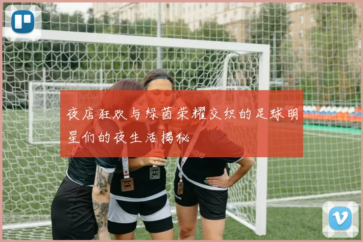 夜店狂欢与绿茵荣耀交织的足球明星们的夜生活揭秘