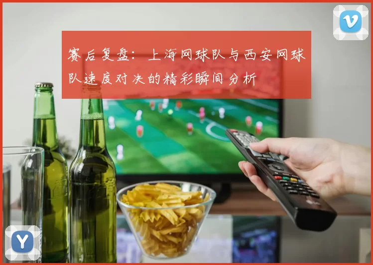 赛后复盘：上海网球队与西安网球队速度对决的精彩瞬间分析