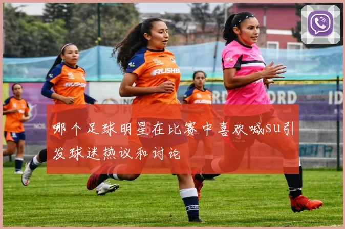 哪个足球明星在比赛中喜欢喊su引发球迷热议和讨论