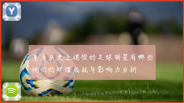 皇马历史上退役的足球明星有哪些他们的辉煌成就与影响力分析