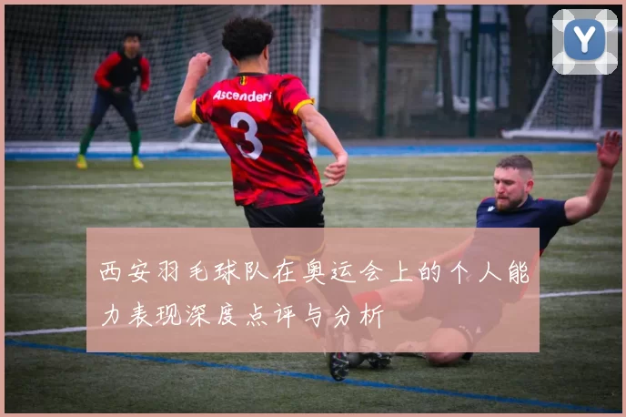西安羽毛球队在奥运会上的个人能力表现深度点评与分析