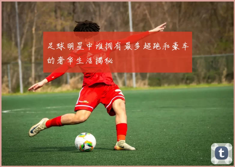 足球明星中谁拥有最多超跑和豪车的奢华生活揭秘