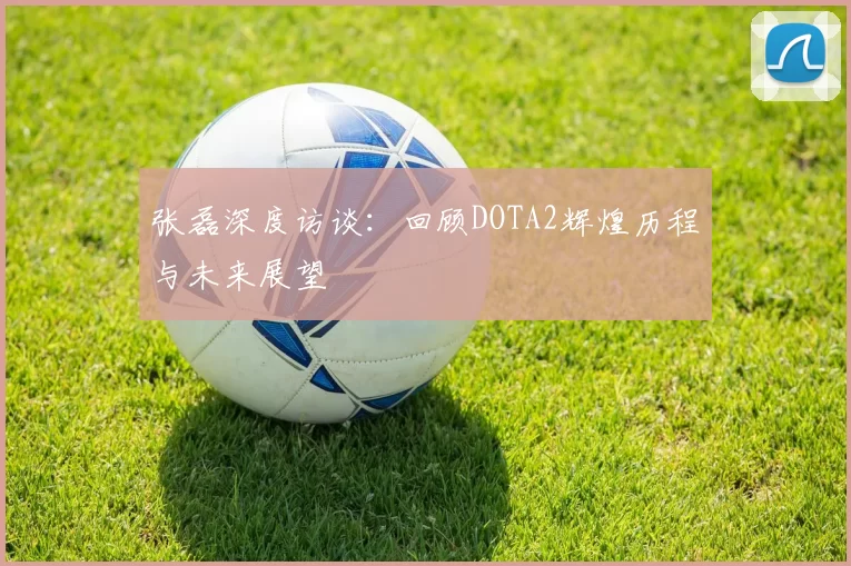 张磊深度访谈：回顾DOTA2辉煌历程与未来展望