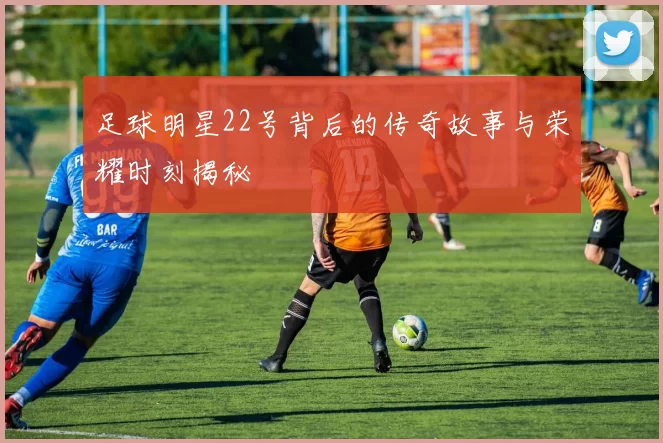 足球明星22号背后的传奇故事与荣耀时刻揭秘