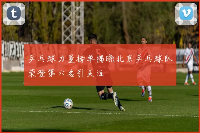 乒乓球力量榜单揭晓北京乒乓球队荣登第六名引关注