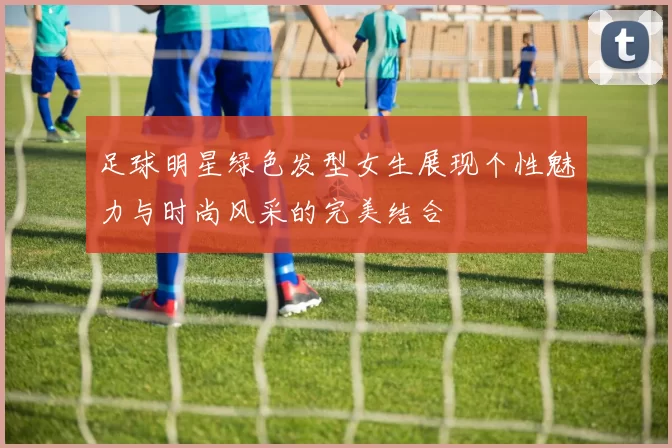 足球明星绿色发型女生展现个性魅力与时尚风采的完美结合