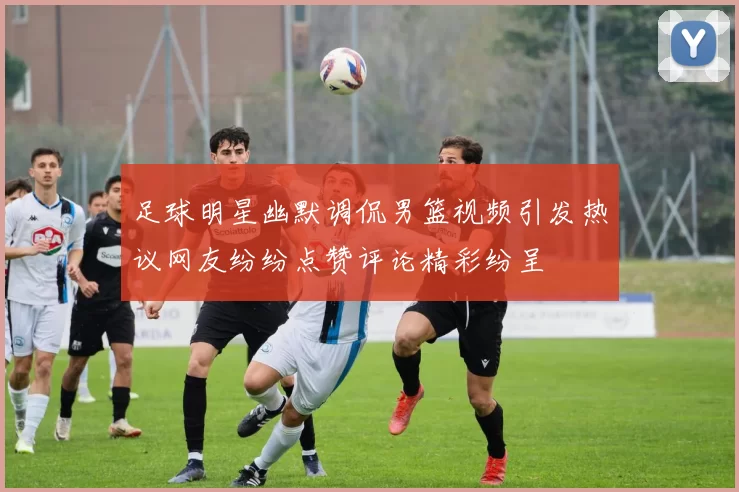 足球明星幽默调侃男篮视频引发热议网友纷纷点赞评论精彩纷呈