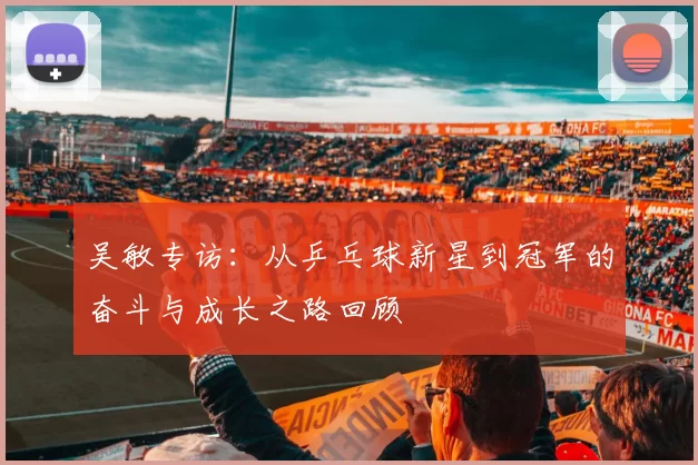 吴敏专访：从乒乓球新星到冠军的奋斗与成长之路回顾
