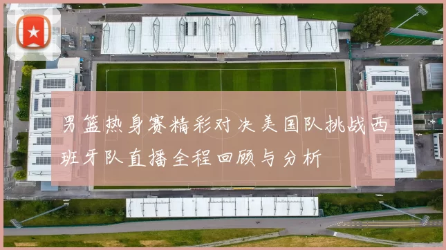 男篮热身赛精彩对决美国队挑战西班牙队直播全程回顾与分析