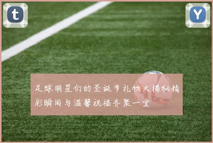 足球明星们的圣诞节礼物大揭秘精彩瞬间与温馨祝福齐聚一堂
