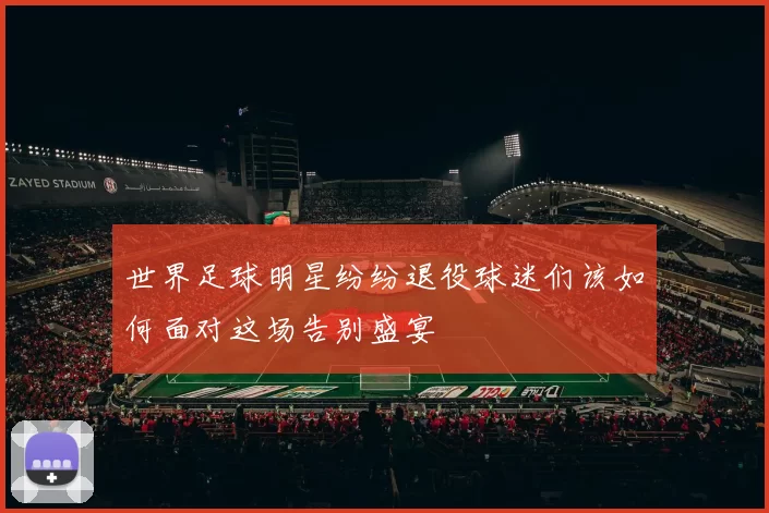 世界足球明星纷纷退役球迷们该如何面对这场告别盛宴