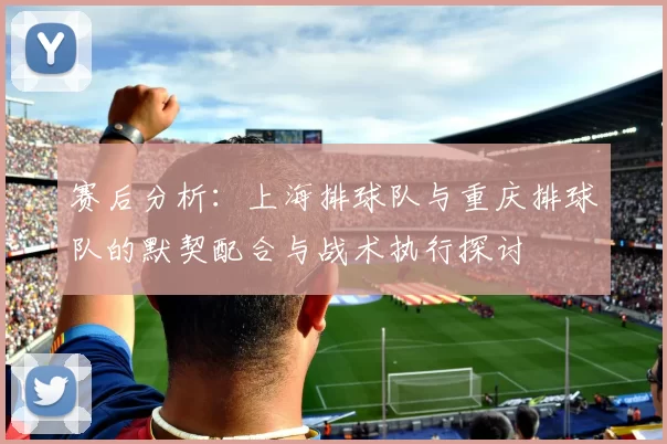 赛后分析：上海排球队与重庆排球队的默契配合与战术执行探讨