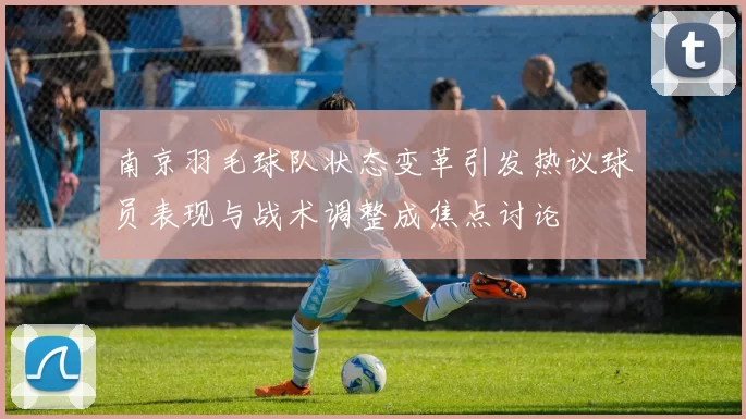 南京羽毛球队状态变革引发热议球员表现与战术调整成焦点讨论