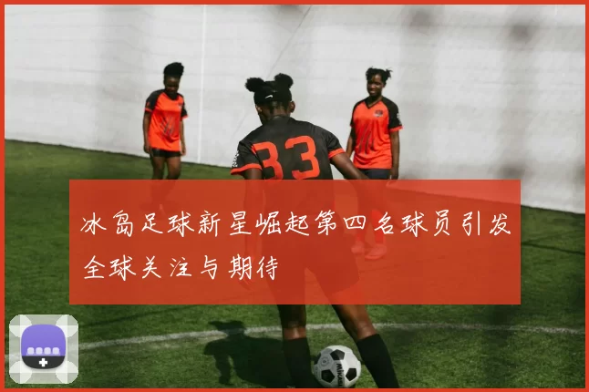 冰岛足球新星崛起第四名球员引发全球关注与期待