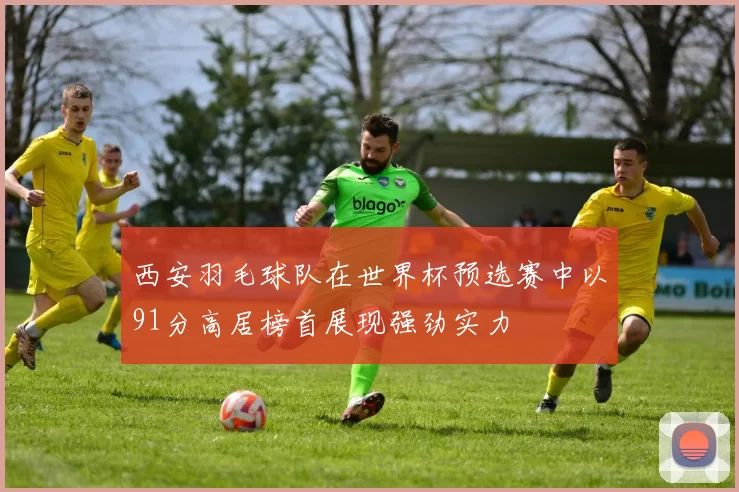 西安羽毛球队在世界杯预选赛中以91分高居榜首展现强劲实力